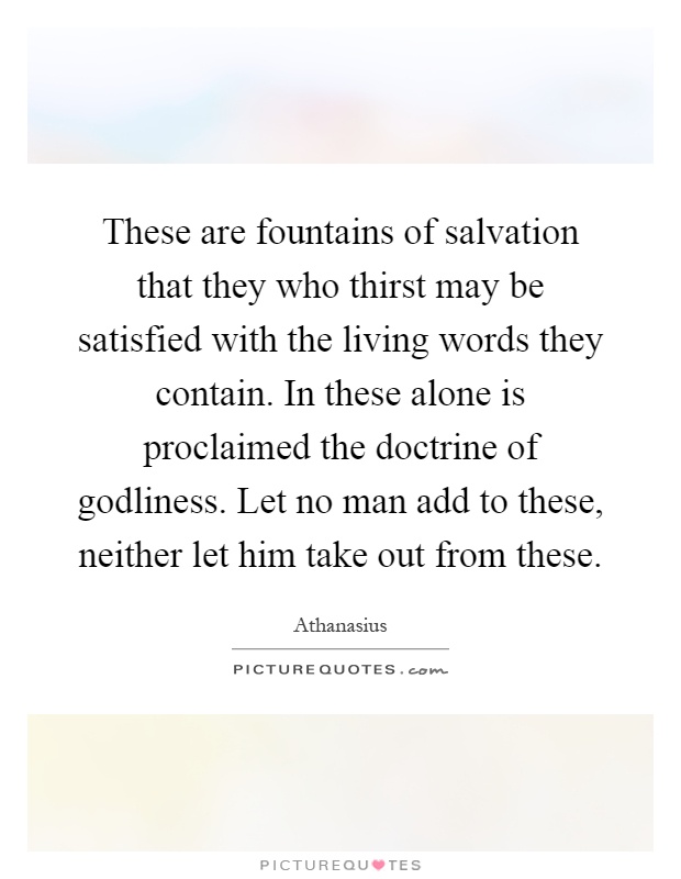 These are fountains of salvation that they who thirst may be satisfied with the living words they contain. In these alone is proclaimed the doctrine of godliness. Let no man add to these, neither let him take out from these Picture Quote #1
