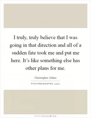 I truly, truly believe that I was going in that direction and all of a sudden fate took me and put me here. It’s like something else has other plans for me Picture Quote #1