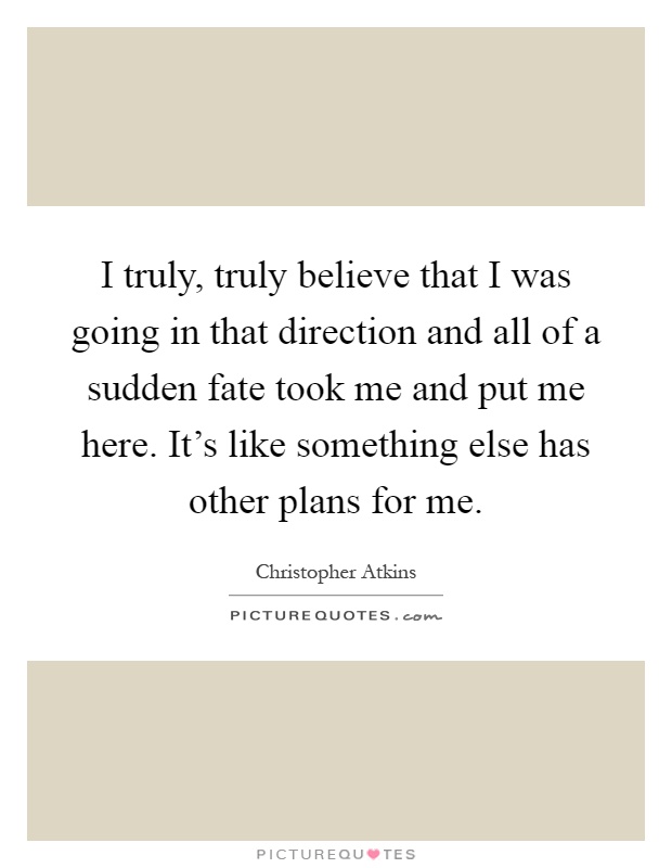 I truly, truly believe that I was going in that direction and all of a sudden fate took me and put me here. It's like something else has other plans for me Picture Quote #1