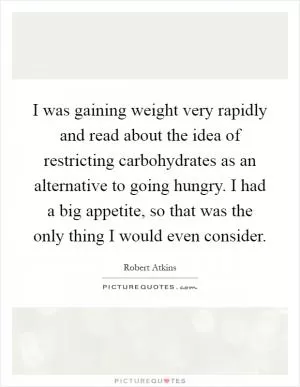 I was gaining weight very rapidly and read about the idea of restricting carbohydrates as an alternative to going hungry. I had a big appetite, so that was the only thing I would even consider Picture Quote #1