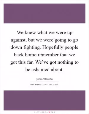 We knew what we were up against, but we were going to go down fighting. Hopefully people back home remember that we got this far. We’ve got nothing to be ashamed about Picture Quote #1