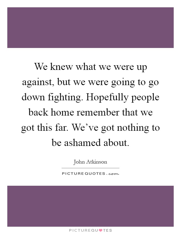 We knew what we were up against, but we were going to go down fighting. Hopefully people back home remember that we got this far. We've got nothing to be ashamed about Picture Quote #1