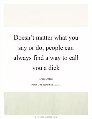 Doesn’t matter what you say or do; people can always find a way to call you a dick Picture Quote #1