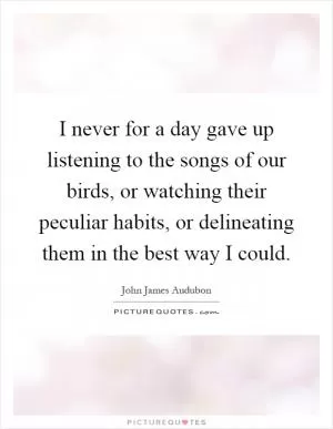 I never for a day gave up listening to the songs of our birds, or watching their peculiar habits, or delineating them in the best way I could Picture Quote #1