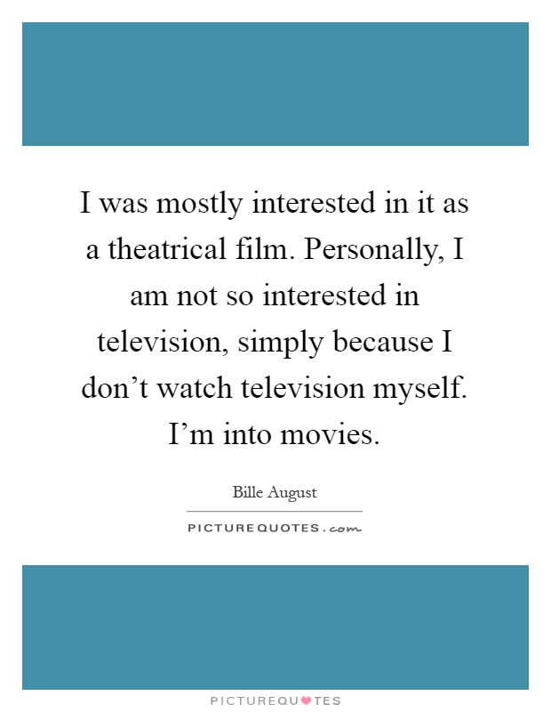 I was mostly interested in it as a theatrical film. Personally, I am not so interested in television, simply because I don't watch television myself. I'm into movies Picture Quote #1