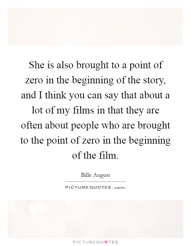 She is also brought to a point of zero in the beginning of the story, and I think you can say that about a lot of my films in that they are often about people who are brought to the point of zero in the beginning of the film Picture Quote #1
