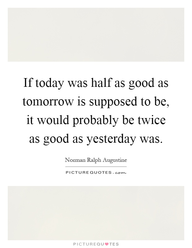 If today was half as good as tomorrow is supposed to be, it would probably be twice as good as yesterday was Picture Quote #1