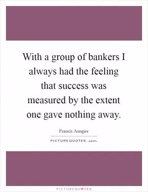 With a group of bankers I always had the feeling that success was measured by the extent one gave nothing away Picture Quote #1