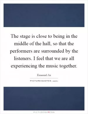 The stage is close to being in the middle of the hall, so that the performers are surrounded by the listeners. I feel that we are all experiencing the music together Picture Quote #1
