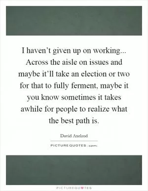 I haven’t given up on working... Across the aisle on issues and maybe it’ll take an election or two for that to fully ferment, maybe it you know sometimes it takes awhile for people to realize what the best path is Picture Quote #1