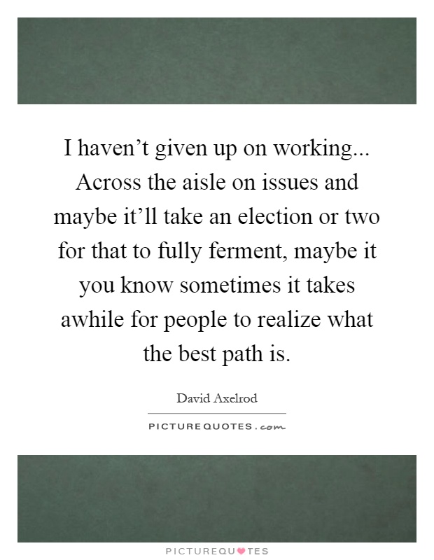 I haven't given up on working... Across the aisle on issues and maybe it'll take an election or two for that to fully ferment, maybe it you know sometimes it takes awhile for people to realize what the best path is Picture Quote #1