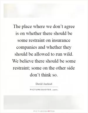 The place where we don’t agree is on whether there should be some restraint on insurance companies and whether they should be allowed to run wild. We believe there should be some restraint; some on the other side don’t think so Picture Quote #1