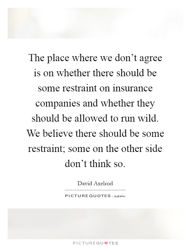 The place where we don't agree is on whether there should be some restraint on insurance companies and whether they should be allowed to run wild. We believe there should be some restraint; some on the other side don't think so Picture Quote #1