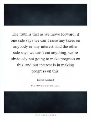 The truth is that as we move forward, if one side says we can’t raise any taxes on anybody or any interest, and the other side says we can’t cut anything, we’re obviously not going to make progress on this. and our interest is in making progress on this Picture Quote #1