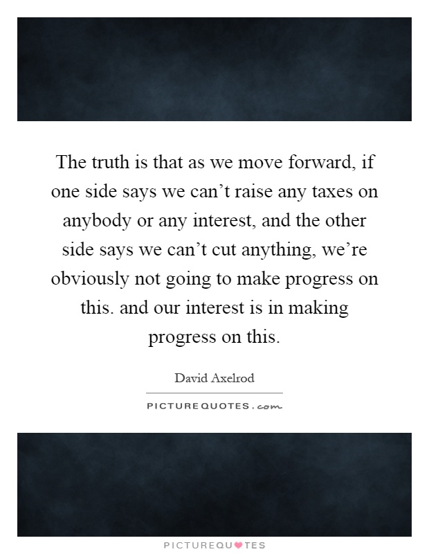 The truth is that as we move forward, if one side says we can't raise any taxes on anybody or any interest, and the other side says we can't cut anything, we're obviously not going to make progress on this. and our interest is in making progress on this Picture Quote #1
