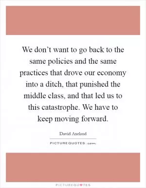 We don’t want to go back to the same policies and the same practices that drove our economy into a ditch, that punished the middle class, and that led us to this catastrophe. We have to keep moving forward Picture Quote #1