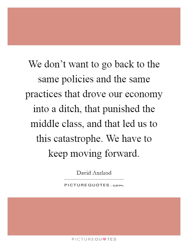 We don't want to go back to the same policies and the same practices that drove our economy into a ditch, that punished the middle class, and that led us to this catastrophe. We have to keep moving forward Picture Quote #1