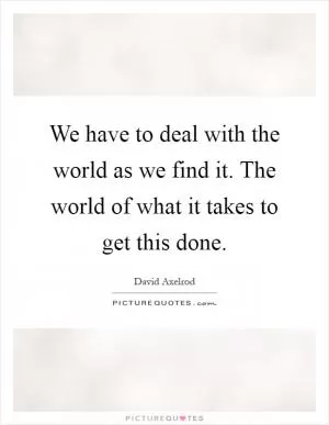 We have to deal with the world as we find it. The world of what it takes to get this done Picture Quote #1