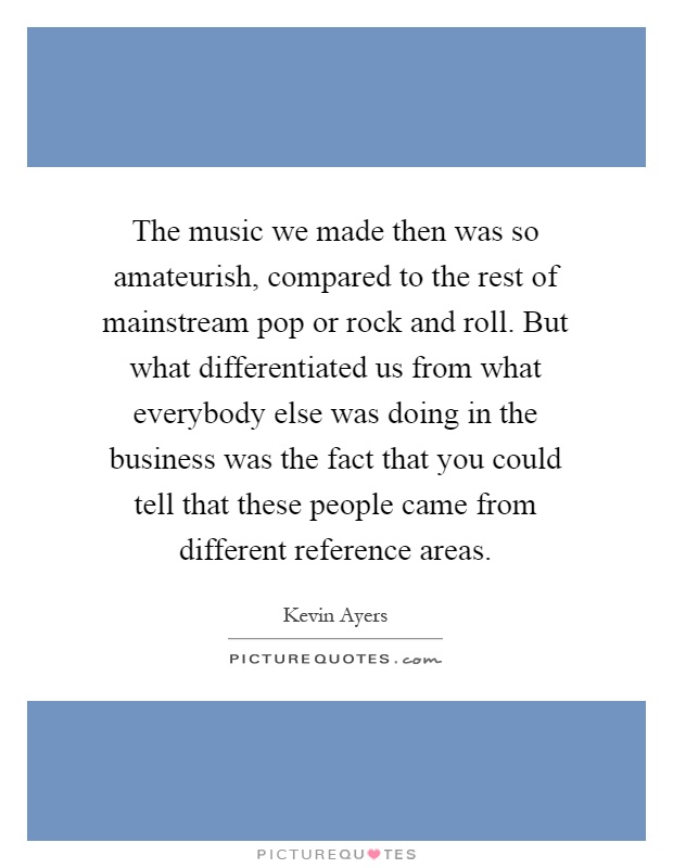 The music we made then was so amateurish, compared to the rest of mainstream pop or rock and roll. But what differentiated us from what everybody else was doing in the business was the fact that you could tell that these people came from different reference areas Picture Quote #1