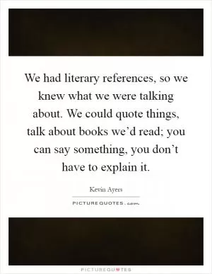 We had literary references, so we knew what we were talking about. We could quote things, talk about books we’d read; you can say something, you don’t have to explain it Picture Quote #1