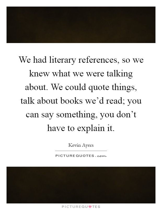 We had literary references, so we knew what we were talking about. We could quote things, talk about books we'd read; you can say something, you don't have to explain it Picture Quote #1