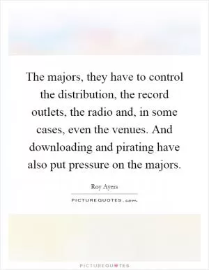 The majors, they have to control the distribution, the record outlets, the radio and, in some cases, even the venues. And downloading and pirating have also put pressure on the majors Picture Quote #1