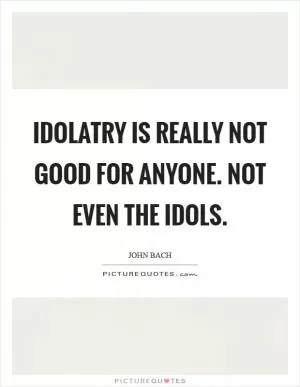 Idolatry is really not good for anyone. Not even the idols Picture Quote #1