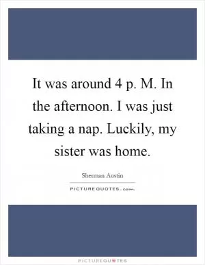 It was around 4 p. M. In the afternoon. I was just taking a nap. Luckily, my sister was home Picture Quote #1