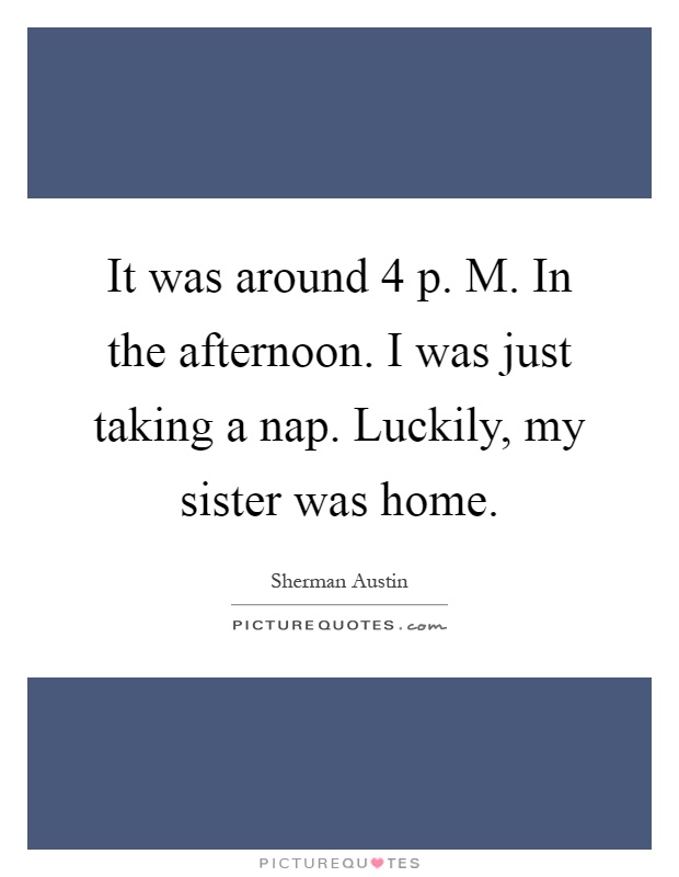 It was around 4 p. M. In the afternoon. I was just taking a nap. Luckily, my sister was home Picture Quote #1