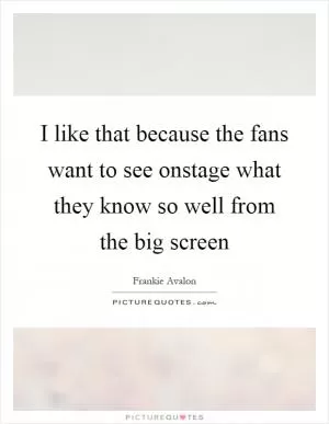 I like that because the fans want to see onstage what they know so well from the big screen Picture Quote #1