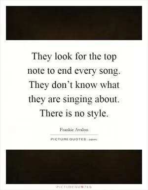 They look for the top note to end every song. They don’t know what they are singing about. There is no style Picture Quote #1
