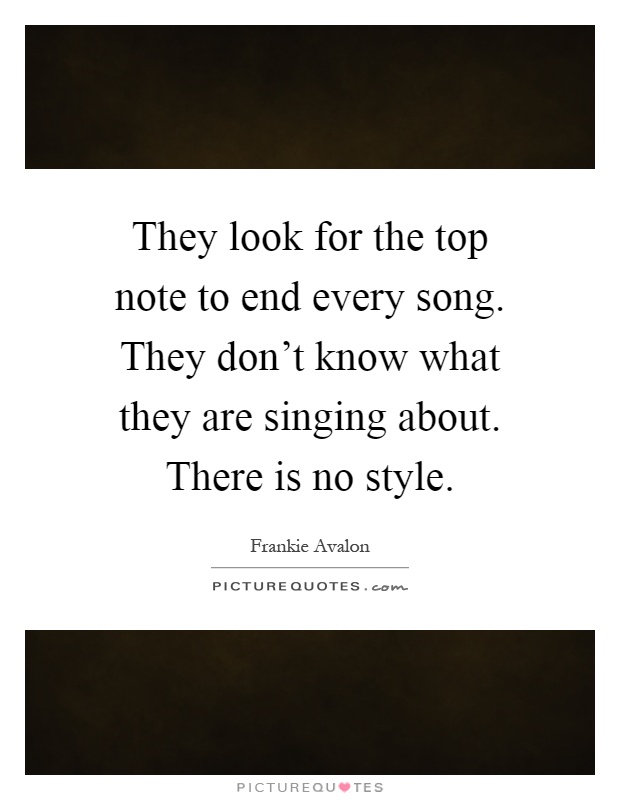 They look for the top note to end every song. They don't know what they are singing about. There is no style Picture Quote #1