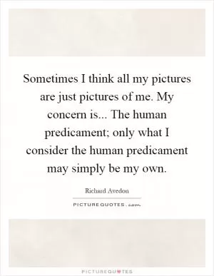 Sometimes I think all my pictures are just pictures of me. My concern is... The human predicament; only what I consider the human predicament may simply be my own Picture Quote #1