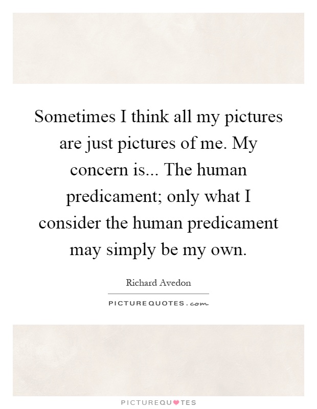Sometimes I think all my pictures are just pictures of me. My concern is... The human predicament; only what I consider the human predicament may simply be my own Picture Quote #1