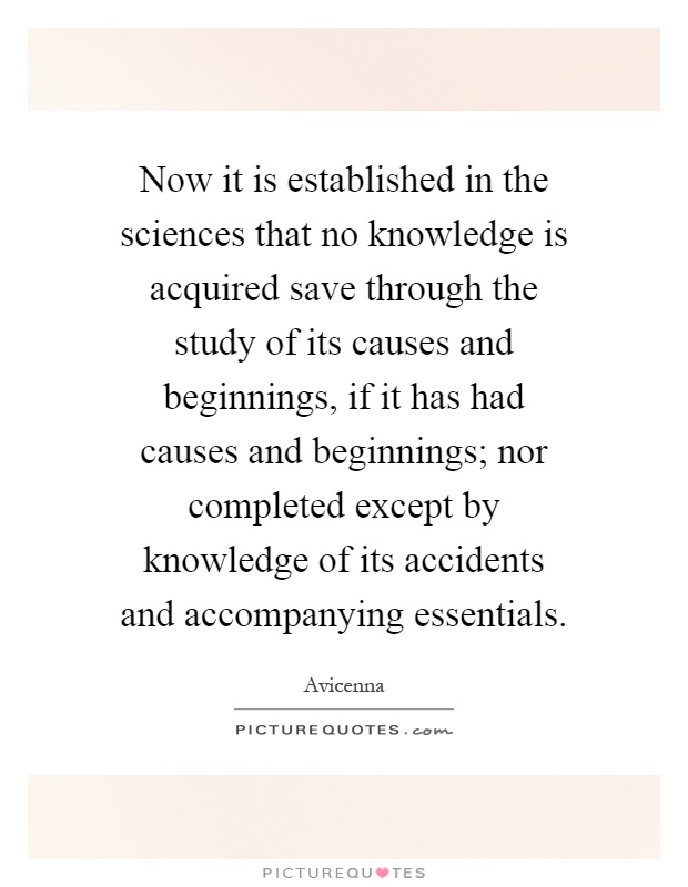 Now it is established in the sciences that no knowledge is acquired save through the study of its causes and beginnings, if it has had causes and beginnings; nor completed except by knowledge of its accidents and accompanying essentials Picture Quote #1