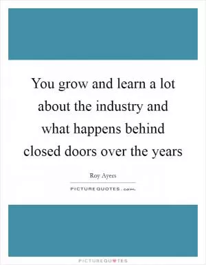 You grow and learn a lot about the industry and what happens behind closed doors over the years Picture Quote #1