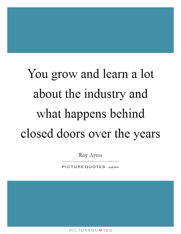 You grow and learn a lot about the industry and what happens behind closed doors over the years Picture Quote #1