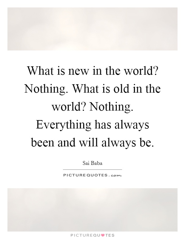 What is new in the world? Nothing. What is old in the world? Nothing. Everything has always been and will always be Picture Quote #1