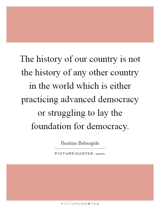 The history of our country is not the history of any other country in the world which is either practicing advanced democracy or struggling to lay the foundation for democracy Picture Quote #1
