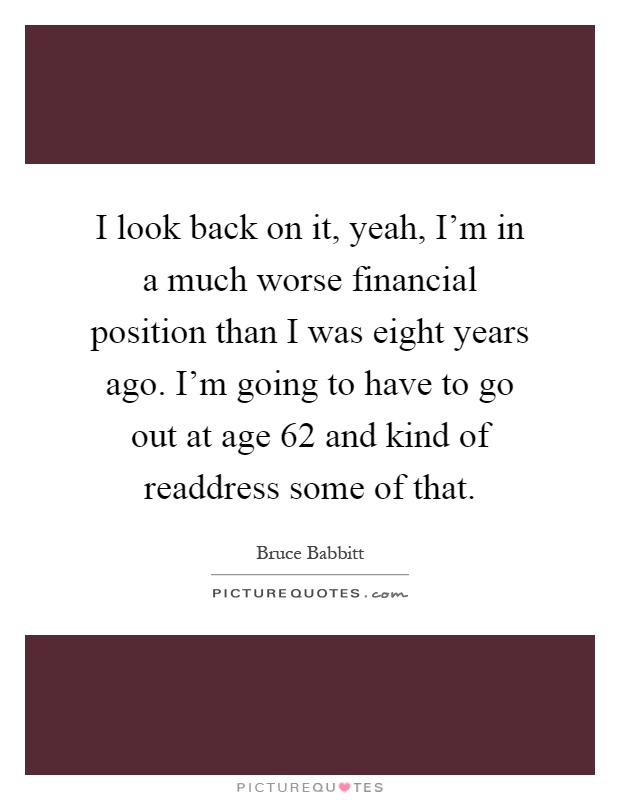 I look back on it, yeah, I'm in a much worse financial position than I was eight years ago. I'm going to have to go out at age 62 and kind of readdress some of that Picture Quote #1