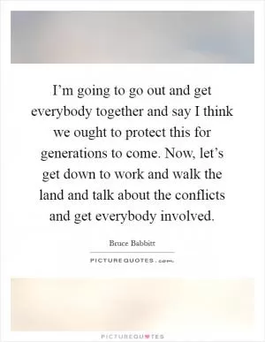 I’m going to go out and get everybody together and say I think we ought to protect this for generations to come. Now, let’s get down to work and walk the land and talk about the conflicts and get everybody involved Picture Quote #1