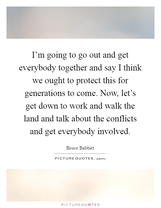 I'm going to go out and get everybody together and say I think we ought to protect this for generations to come. Now, let's get down to work and walk the land and talk about the conflicts and get everybody involved Picture Quote #1