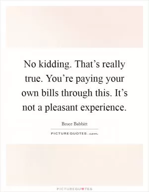 No kidding. That’s really true. You’re paying your own bills through this. It’s not a pleasant experience Picture Quote #1