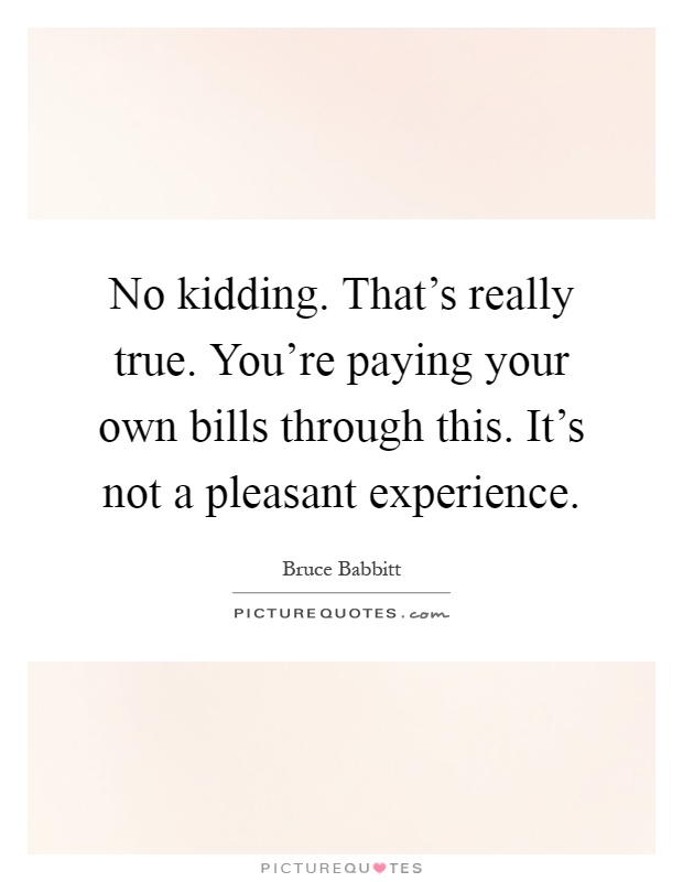 No kidding. That's really true. You're paying your own bills through this. It's not a pleasant experience Picture Quote #1