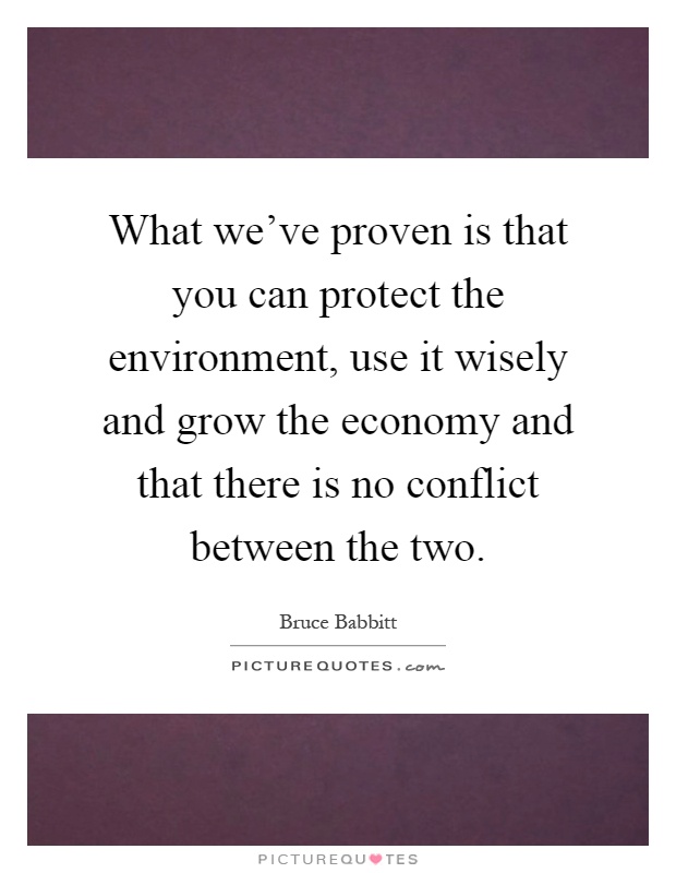 What we've proven is that you can protect the environment, use it wisely and grow the economy and that there is no conflict between the two Picture Quote #1