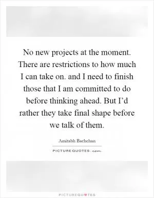 No new projects at the moment. There are restrictions to how much I can take on. and I need to finish those that I am committed to do before thinking ahead. But I’d rather they take final shape before we talk of them Picture Quote #1