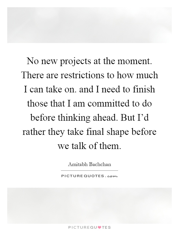 No new projects at the moment. There are restrictions to how much I can take on. and I need to finish those that I am committed to do before thinking ahead. But I'd rather they take final shape before we talk of them Picture Quote #1