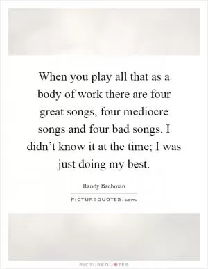 When you play all that as a body of work there are four great songs, four mediocre songs and four bad songs. I didn’t know it at the time; I was just doing my best Picture Quote #1