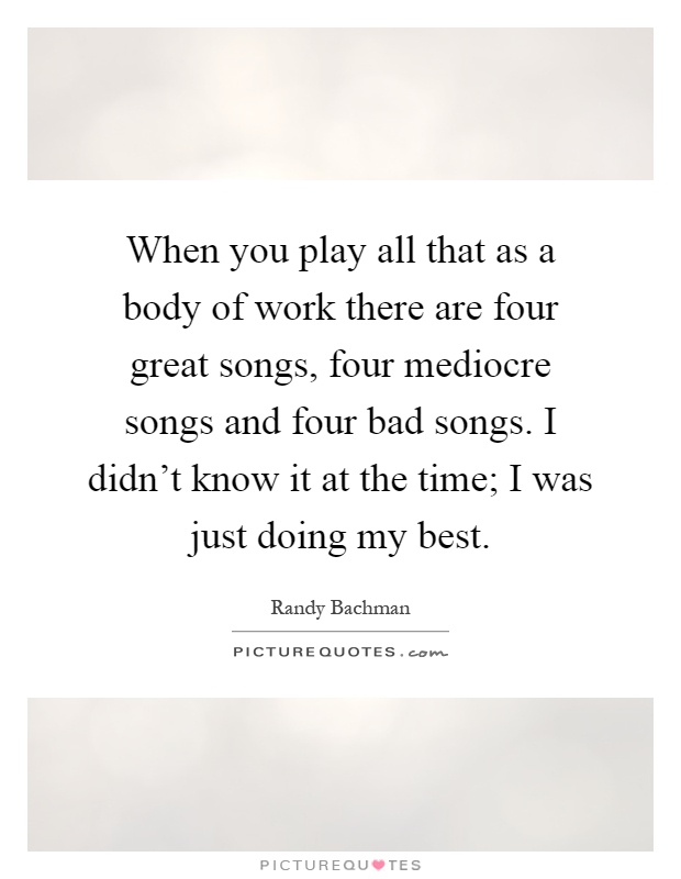 When you play all that as a body of work there are four great songs, four mediocre songs and four bad songs. I didn't know it at the time; I was just doing my best Picture Quote #1