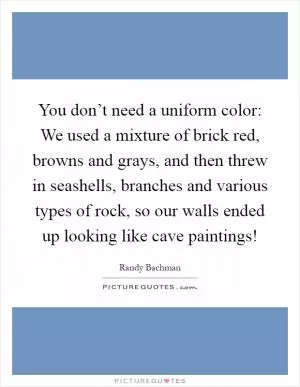 You don’t need a uniform color: We used a mixture of brick red, browns and grays, and then threw in seashells, branches and various types of rock, so our walls ended up looking like cave paintings! Picture Quote #1